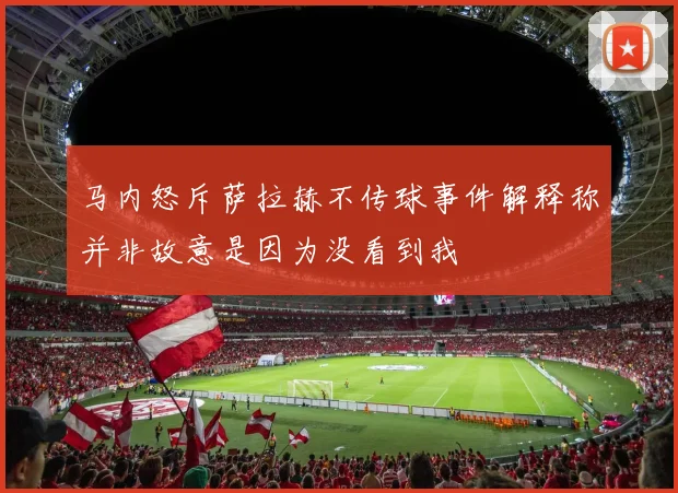 马内怒斥萨拉赫不传球事件解释称并非故意是因为没看到我