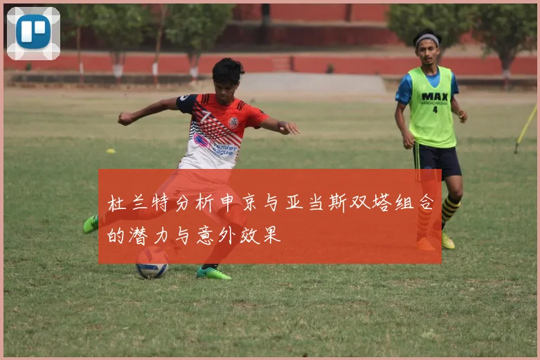 杜兰特分析申京与亚当斯双塔组合的潜力与意外效果