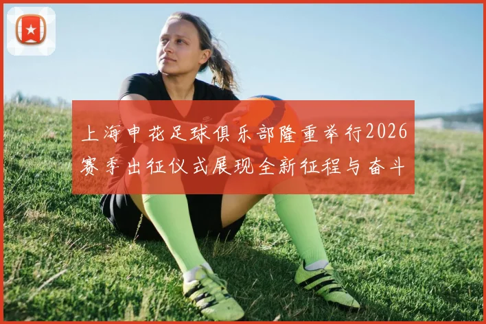 上海申花足球俱乐部隆重举行2026赛季出征仪式展现全新征程与奋斗目标