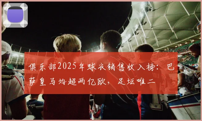 俱乐部2025年球衣销售收入榜：巴萨皇马均超两亿欧，足坛唯二