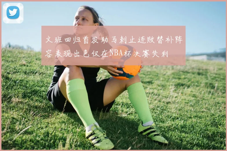 文班回归首发助马刺止连败替补阵容表现出色仅在NBA杯决赛失利
