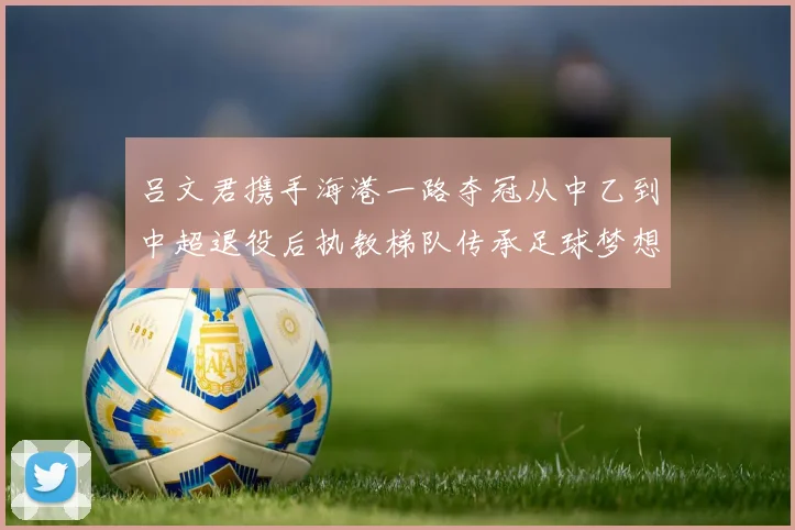 吕文君携手海港一路夺冠从中乙到中超退役后执教梯队传承足球梦想