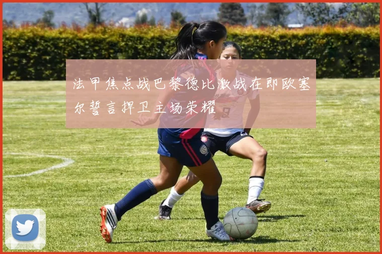 法甲焦点战巴黎德比激战在即欧塞尔誓言捍卫主场荣耀