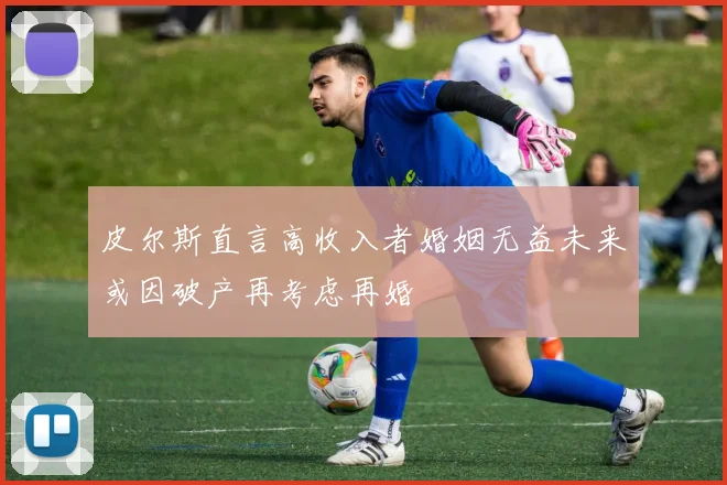 皮尔斯直言高收入者婚姻无益未来或因破产再考虑再婚