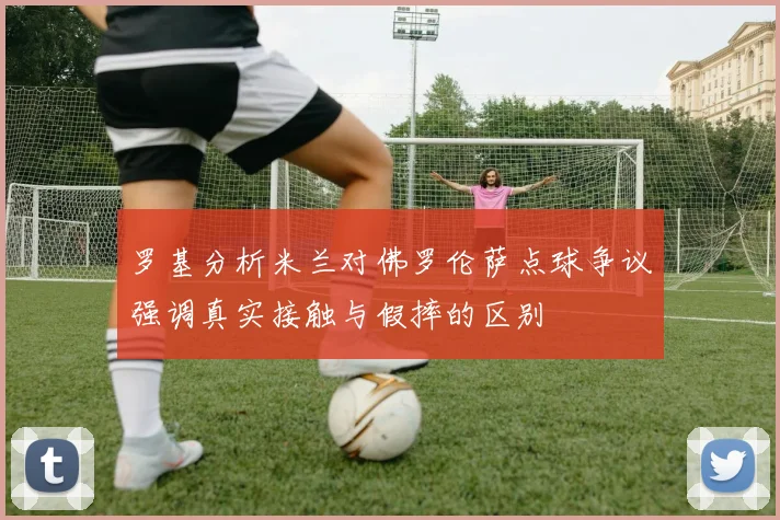 罗基分析米兰对佛罗伦萨点球争议强调真实接触与假摔的区别