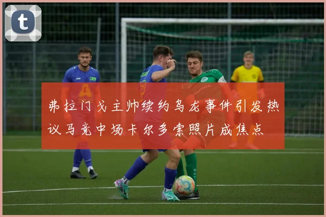 弗拉门戈主帅续约乌龙事件引发热议马竞中场卡尔多索照片成焦点