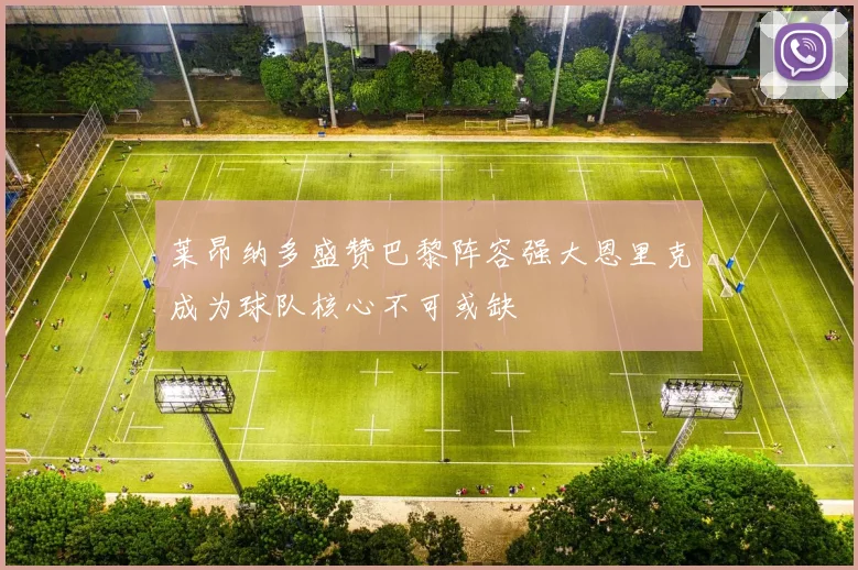 莱昂纳多盛赞巴黎阵容强大恩里克成为球队核心不可或缺