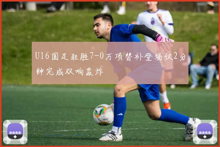 U16国足狂胜7-0万项替补登场仅2分钟完成双响轰炸