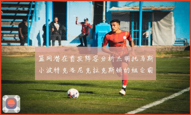 篮网潜在首发阵容分析杰明托马斯小波特克洛尼克拉克斯顿的组合前景