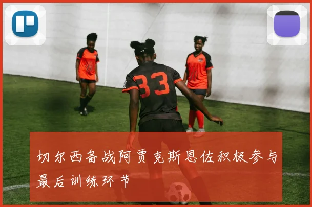 切尔西备战阿贾克斯恩佐积极参与最后训练环节