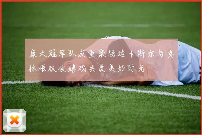 康大冠军队友重聚场边卡斯尔与克林根欢快嬉戏共度美好时光
