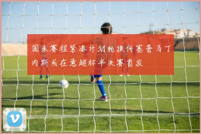 国米赛程紧凑计划轮换何塞普马丁内斯或在意超杯半决赛首发