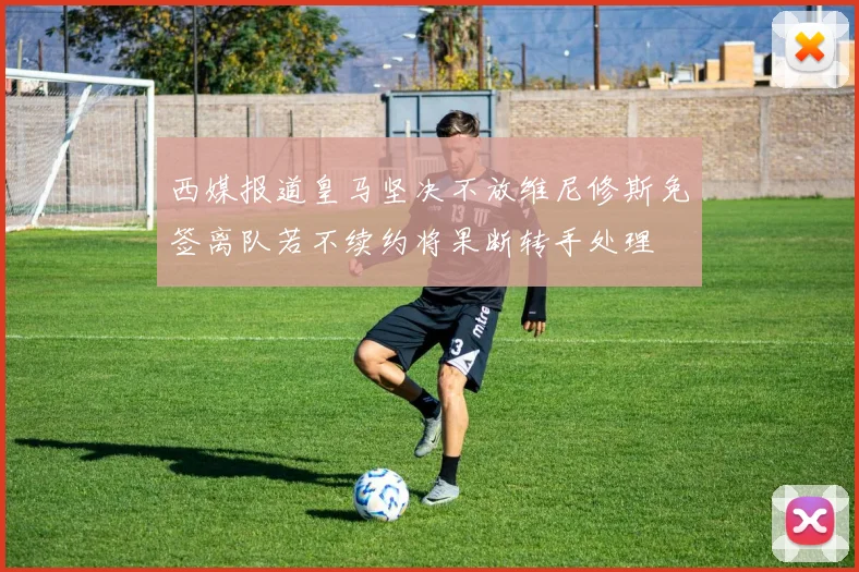西媒报道皇马坚决不放维尼修斯免签离队若不续约将果断转手处理
